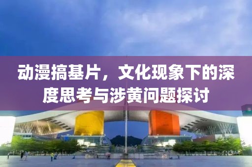 动漫搞基片，文化现象下的深度思考与涉黄问题探讨