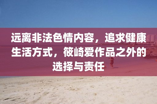 远离非法色情内容，追求健康生活方式，筱崎爱作品之外的选择与责任
