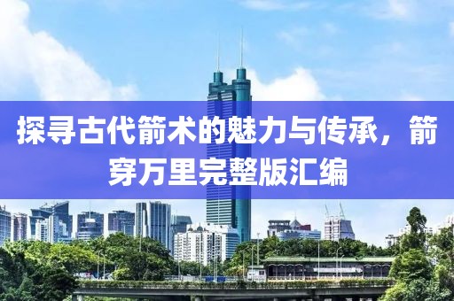 探寻古代箭术的魅力与传承，箭穿万里完整版汇编