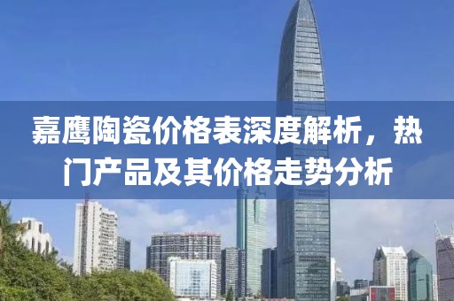 嘉鹰陶瓷价格表深度解析，热门产品及其价格走势分析
