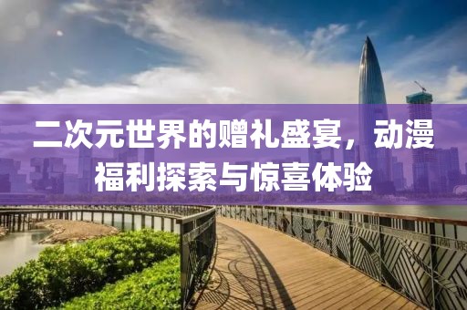 二次元世界的赠礼盛宴，动漫福利探索与惊喜体验