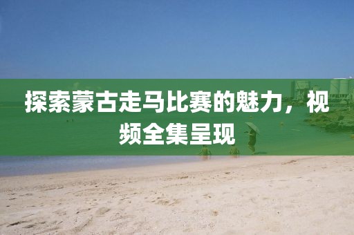 探索蒙古走马比赛的魅力，视频全集呈现