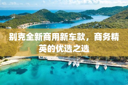 别克全新商用新车款，商务精英的优选之选