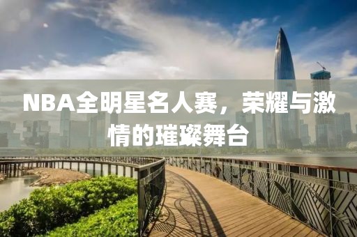 NBA全明星名人赛，荣耀与激情的璀璨舞台