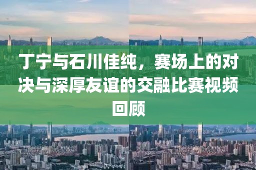丁宁与石川佳纯，赛场上的对决与深厚友谊的交融比赛视频回顾