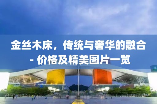 金丝木床，传统与奢华的融合 - 价格及精美图片一览