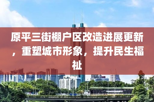 原平三街棚户区改造进展更新，重塑城市形象，提升民生福祉