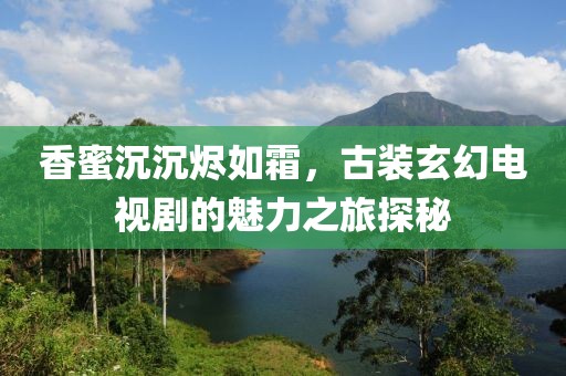 香蜜沉沉烬如霜，古装玄幻电视剧的魅力之旅探秘
