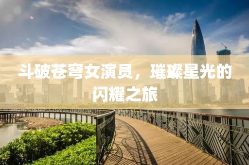斗破苍穹女演员，璀璨星光的闪耀之旅