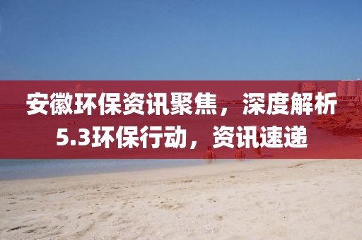 安徽环保资讯聚焦，深度解析5.3环保行动，资讯速递
