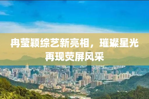 冉莹颖综艺新亮相，璀璨星光再现荧屏风采