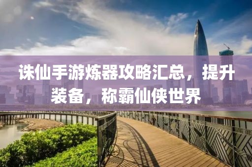 诛仙手游炼器攻略汇总，提升装备，称霸仙侠世界