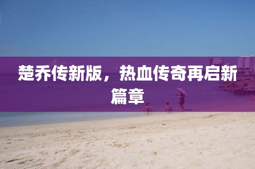 楚乔传新版，热血传奇再启新篇章