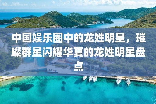 中国娱乐圈中的龙姓明星，璀璨群星闪耀华夏的龙姓明星盘点