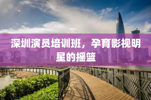 深圳演员培训班，孕育影视明星的摇篮
