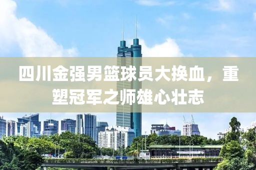 四川金强男篮球员大换血，重塑冠军之师雄心壮志