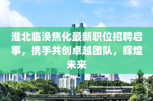 淮北临涣焦化最新职位招聘启事，携手共创卓越团队，辉煌未来