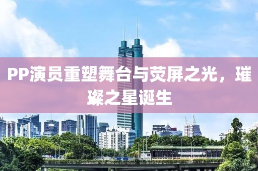 PP演员重塑舞台与荧屏之光，璀璨之星诞生