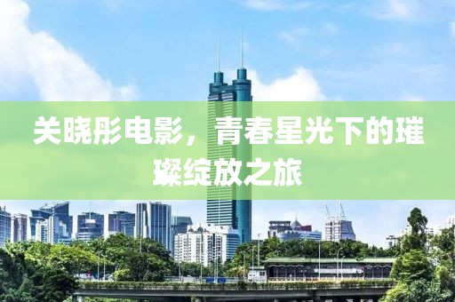 关晓彤电影，青春星光下的璀璨绽放之旅