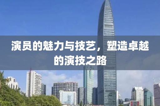 演员的魅力与技艺，塑造卓越的演技之路