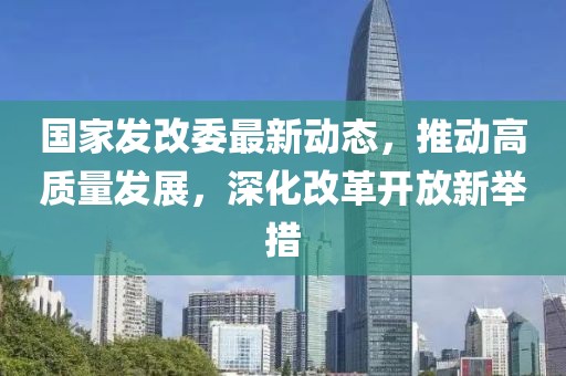 国家发改委最新动态，推动高质量发展，深化改革开放新举措