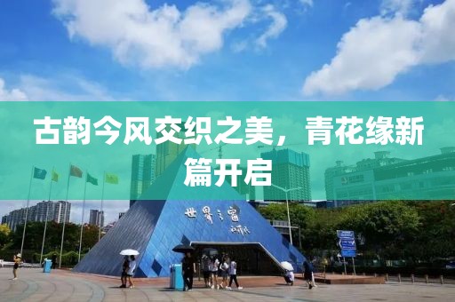 古韵今风交织之美，青花缘新篇开启