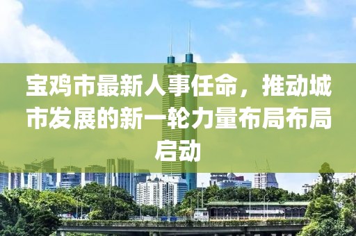 宝鸡市最新人事任命，推动城市发展的新一轮力量布局布局启动