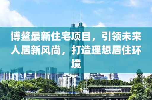 博鳌最新住宅项目，引领未来人居新风尚，打造理想居住环境