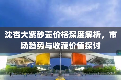 沈杏大紫砂壶价格深度解析，市场趋势与收藏价值探讨