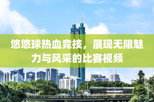 悠悠球热血竞技，展现无限魅力与风采的比赛视频