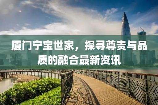 厦门宁宝世家，探寻尊贵与品质的融合最新资讯