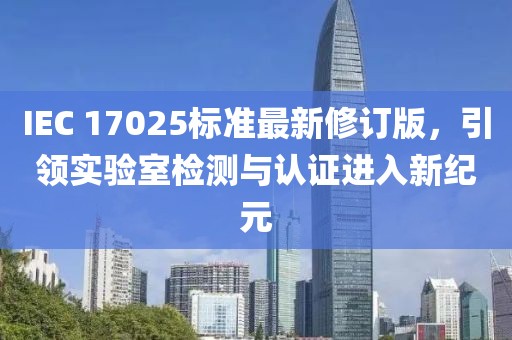 IEC 17025标准最新修订版，引领实验室检测与认证进入新纪元