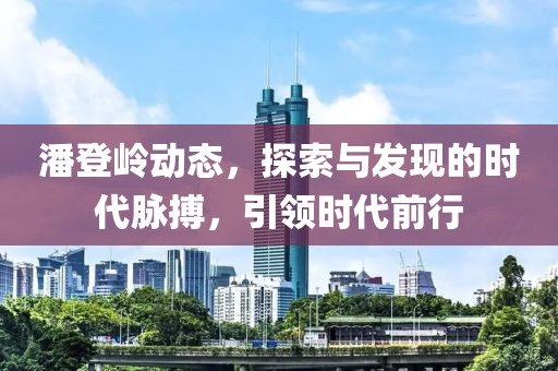 潘登岭动态，探索与发现的时代脉搏，引领时代前行