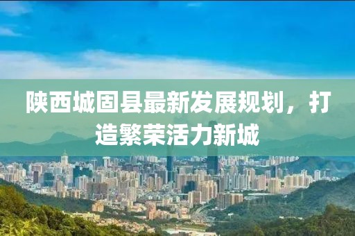 陕西城固县最新发展规划，打造繁荣活力新城