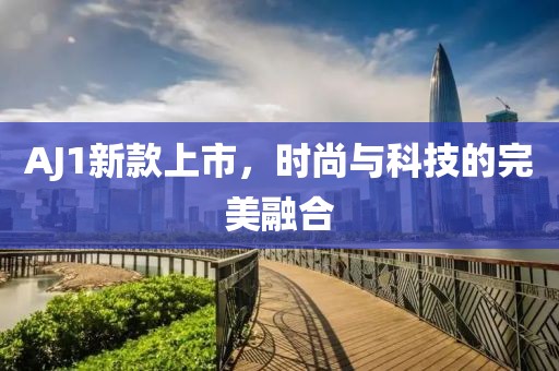 AJ1新款上市，时尚与科技的完美融合