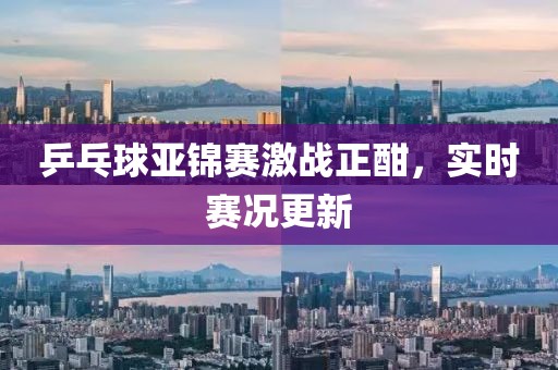 乒乓球亚锦赛激战正酣，实时赛况更新