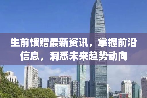 生前馈赠最新资讯，掌握前沿信息，洞悉未来趋势动向