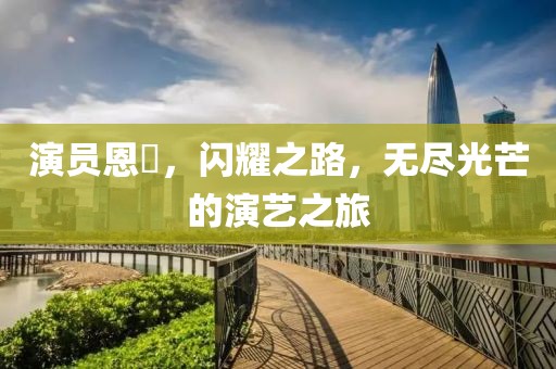 演员恩璟，闪耀之路，无尽光芒的演艺之旅