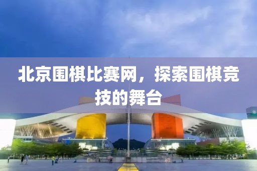 北京围棋比赛网，探索围棋竞技的舞台