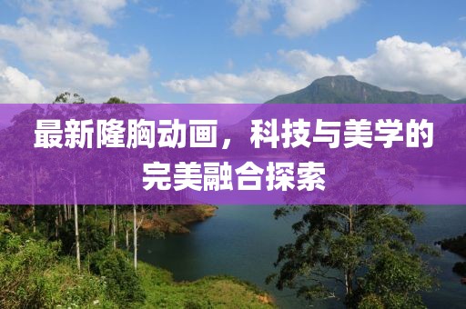 最新隆胸动画，科技与美学的完美融合探索