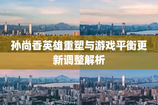 孙尚香英雄重塑与游戏平衡更新调整解析