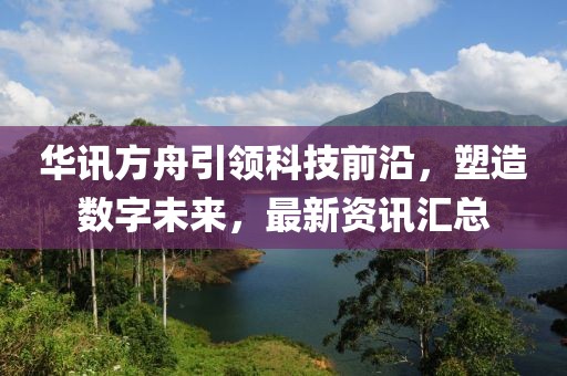 华讯方舟引领科技前沿，塑造数字未来，最新资讯汇总